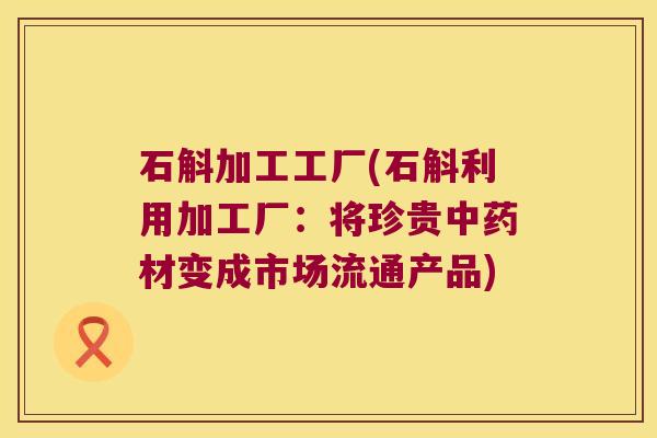 石斛加工工厂(石斛利用加工厂：将珍贵中药材变成市场流通产品)