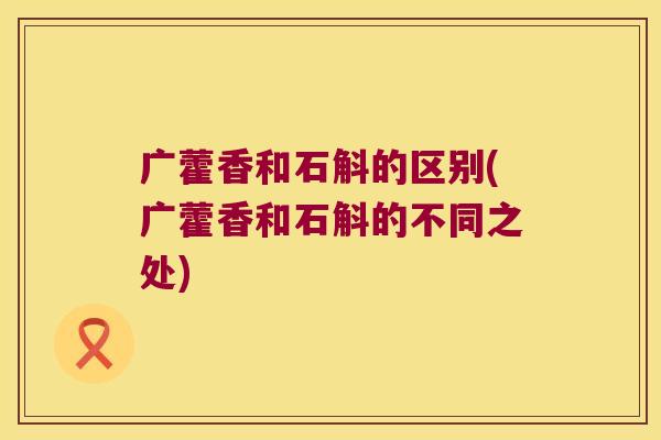 广藿香和石斛的区别(广藿香和石斛的不同之处)