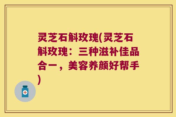 灵芝石斛玫瑰(灵芝石斛玫瑰：三种滋补佳品合一，美容养颜好帮手)