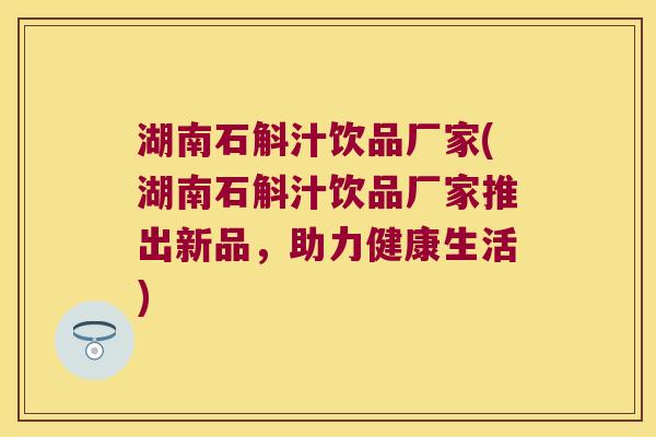 湖南石斛汁饮品厂家(湖南石斛汁饮品厂家推出新品，助力健康生活)
