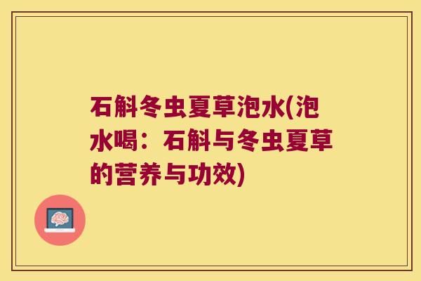 石斛冬虫夏草泡水(泡水喝：石斛与冬虫夏草的营养与功效)