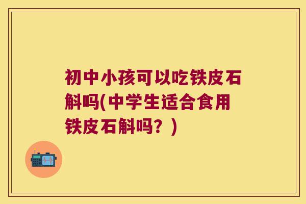 初中小孩可以吃铁皮石斛吗(中学生适合食用铁皮石斛吗？)