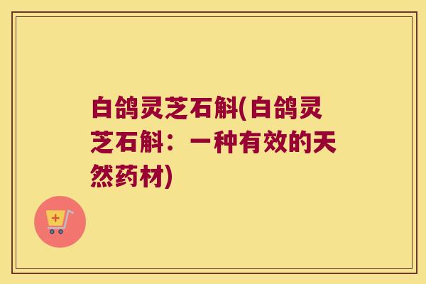 白鸽灵芝石斛(白鸽灵芝石斛：一种有效的天然药材)