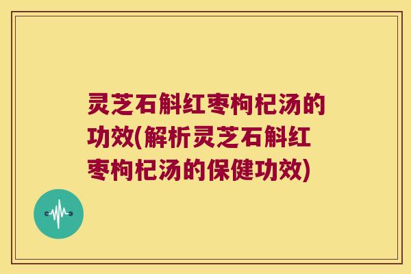灵芝石斛红枣枸杞汤的功效(解析灵芝石斛红枣枸杞汤的保健功效)