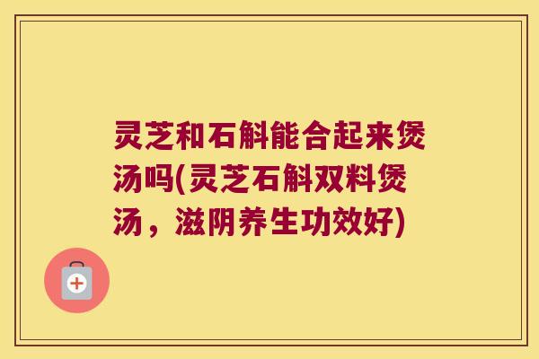 灵芝和石斛能合起来煲汤吗(灵芝石斛双料煲汤，滋阴养生功效好)