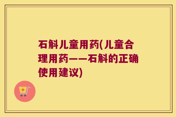 石斛儿童用药(儿童合理用药——石斛的正确使用建议)