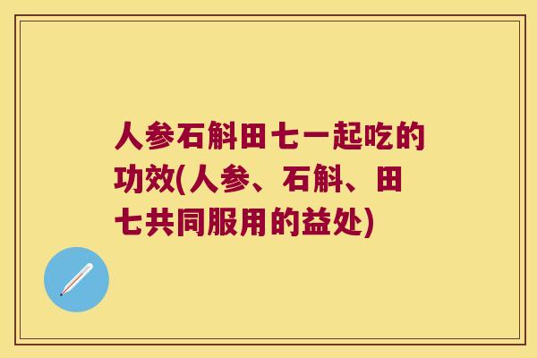 人参石斛田七一起吃的功效(人参、石斛、田七共同服用的益处)