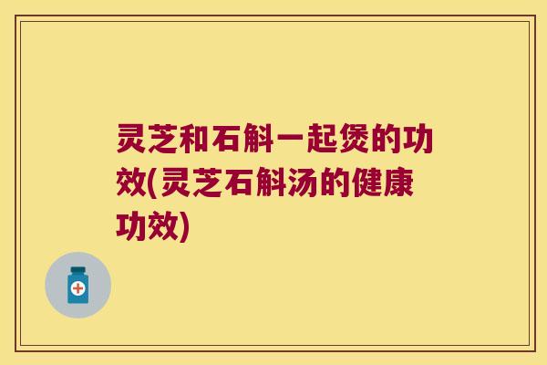 灵芝和石斛一起煲的功效(灵芝石斛汤的健康功效)