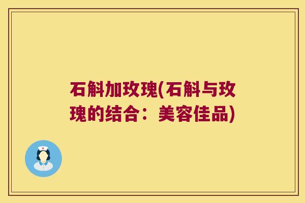 石斛加玫瑰(石斛与玫瑰的结合：美容佳品)