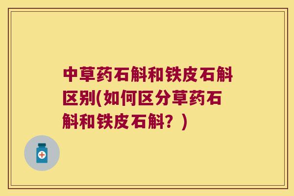 中草药石斛和铁皮石斛区别(如何区分草药石斛和铁皮石斛？)