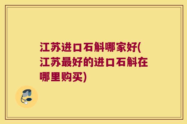 江苏进口石斛哪家好(江苏好的进口石斛在哪里购买)