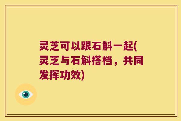 灵芝可以跟石斛一起(灵芝与石斛搭档，共同发挥功效)