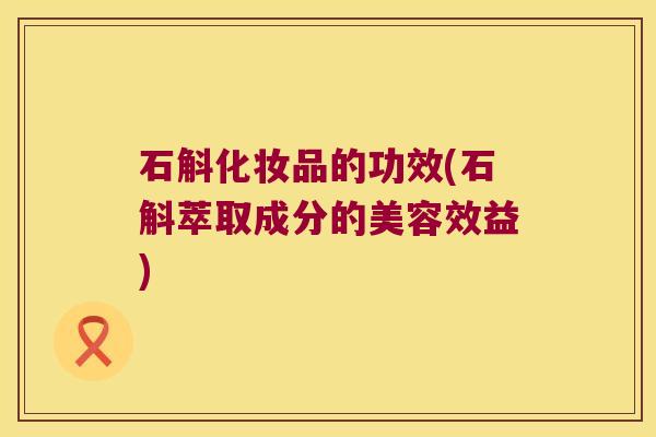 石斛化妆品的功效(石斛萃取成分的美容效益)