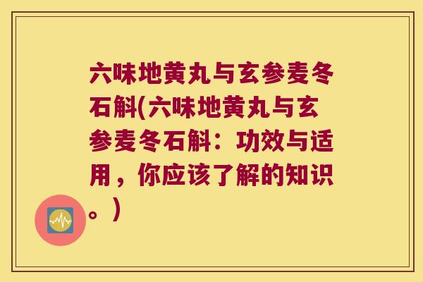 六味地黄丸与玄参麦冬石斛(六味地黄丸与玄参麦冬石斛：功效与适用，你应该了解的知识。)