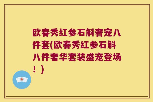 欧春秀红参石斛奢宠八件套(欧春秀红参石斛八件奢华套装盛宠登场！)