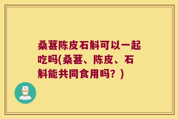 桑葚陈皮石斛可以一起吃吗(桑葚、陈皮、石斛能共同食用吗？)