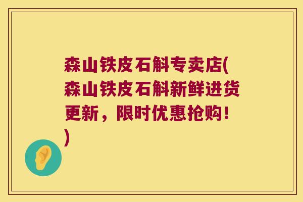 森山铁皮石斛专卖店(森山铁皮石斛新鲜进货更新，限时优惠抢购！)