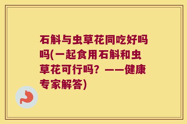 石斛与虫草花同吃好吗吗(一起食用石斛和虫草花可行吗？——健康专家解答)