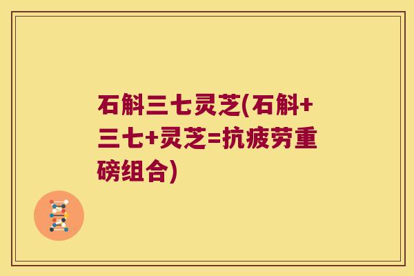 石斛三七灵芝(石斛+三七+灵芝=抗疲劳重磅组合)