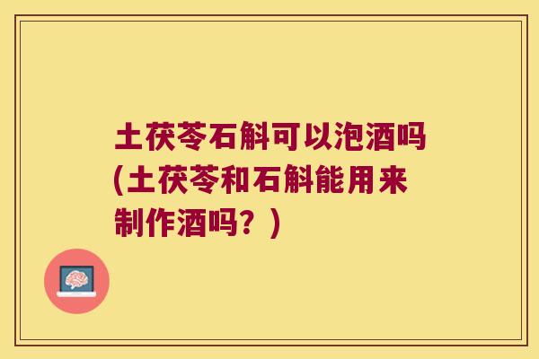 土茯苓石斛可以泡酒吗(土茯苓和石斛能用来制作酒吗？)
