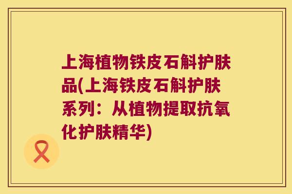 上海植物铁皮石斛护肤品(上海铁皮石斛护肤系列：从植物提取抗氧化护肤精华)
