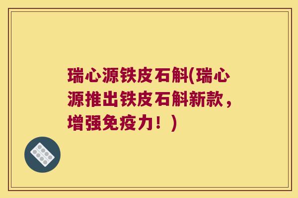 瑞心源铁皮石斛(瑞心源推出铁皮石斛新款，增强免疫力！)