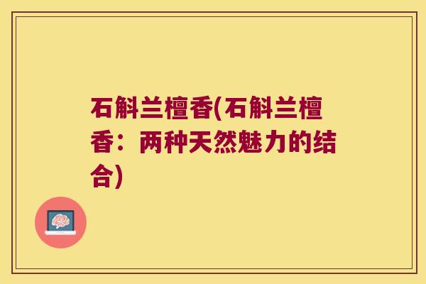 石斛兰檀香(石斛兰檀香:两种天然魅力的结合) 石斛兰檀香(石斛兰檀香:两种天然魅力的结合)