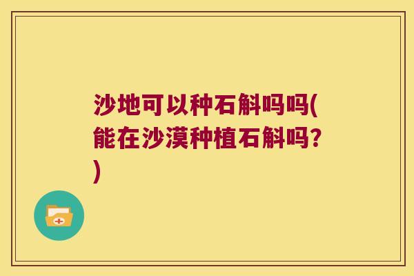 沙地可以种石斛吗吗(能在沙漠种植石斛吗？)