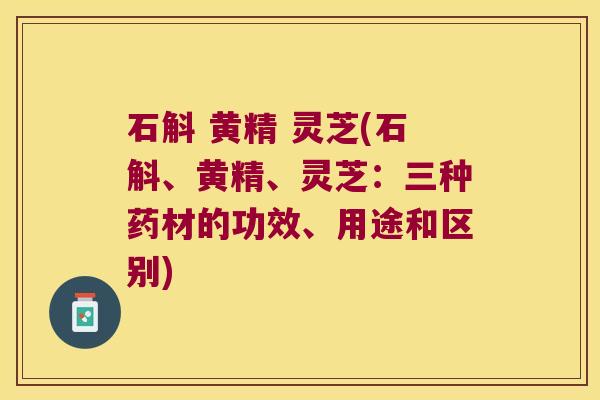石斛 黄精 灵芝(石斛、黄精、灵芝：三种药材的功效、用途和区别)