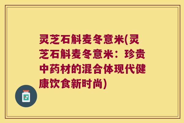 灵芝石斛麦冬意米(灵芝石斛麦冬意米：珍贵中药材的混合体现代健康饮食新时尚)
