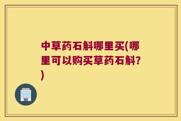 中草药石斛哪里买(哪里可以购买草药石斛？)