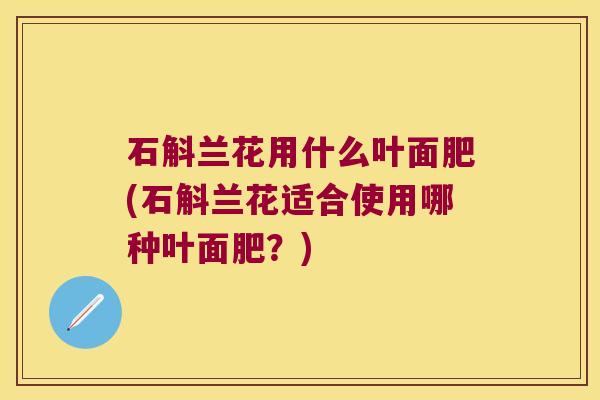 石斛兰花用什么叶面肥(石斛兰花适合使用哪种叶面肥？)