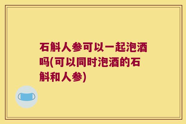 石斛人参可以一起泡酒吗(可以同时泡酒的石斛和人参)