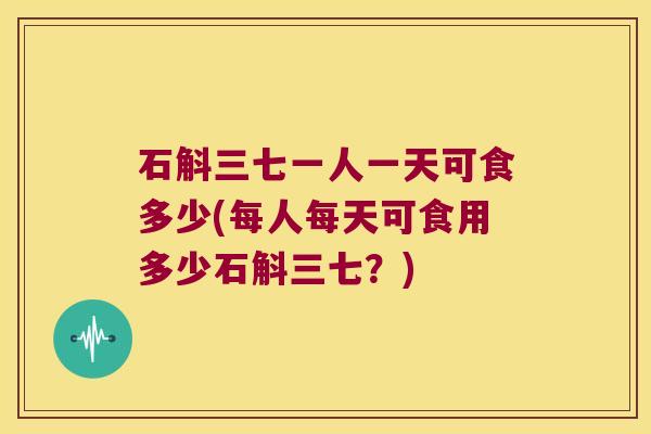 石斛三七一人一天可食多少(每人每天可食用多少石斛三七？)