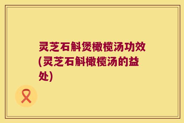 灵芝石斛煲橄榄汤功效(灵芝石斛橄榄汤的益处)