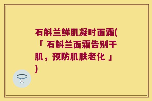 石斛兰鲜肌凝时面霜(「 石斛兰面霜告别干肌,老化 」) 石斛兰鲜肌凝时面霜(「 石斛兰面霜告别干肌,老化 」)
