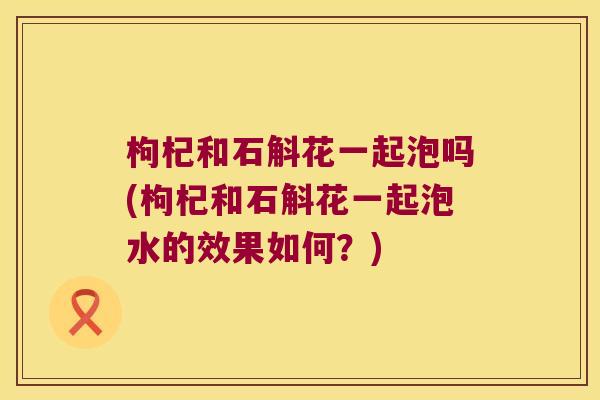 枸杞和石斛花一起泡吗(枸杞和石斛花一起泡水的效果如何？)