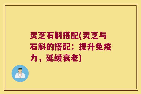 灵芝石斛搭配(灵芝与石斛的搭配：提升免疫力，延缓衰老)