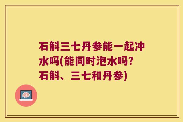 石斛三七丹参能一起冲水吗(能同时泡水吗？石斛、三七和丹参)