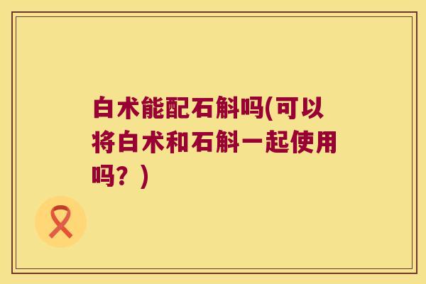 白术能配石斛吗(可以将白术和石斛一起使用吗？)