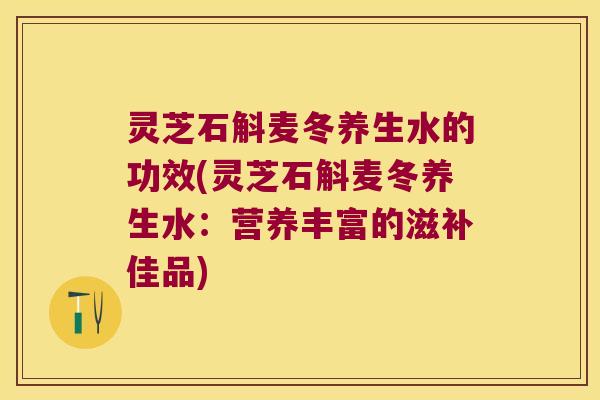 灵芝石斛麦冬养生水的功效(灵芝石斛麦冬养生水：营养丰富的滋补佳品)