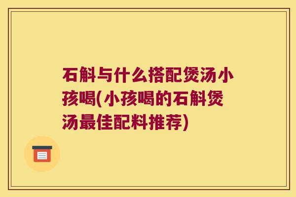 石斛与什么搭配煲汤小孩喝(小孩喝的石斛煲汤佳配料推荐)