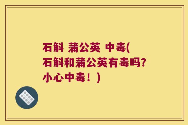 石斛 蒲公英 中毒(石斛和蒲公英有毒吗？小心中毒！)
