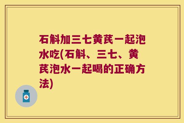 石斛加三七黄芪一起泡水吃(石斛、三七、黄芪泡水一起喝的正确方法)