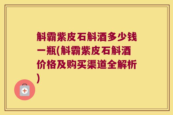 斛霸紫皮石斛酒多少钱一瓶(斛霸紫皮石斛酒价格及购买渠道全解析)
