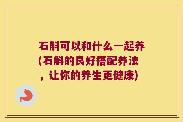 石斛可以和什么一起养(石斛的良好搭配养法，让你的养生更健康)