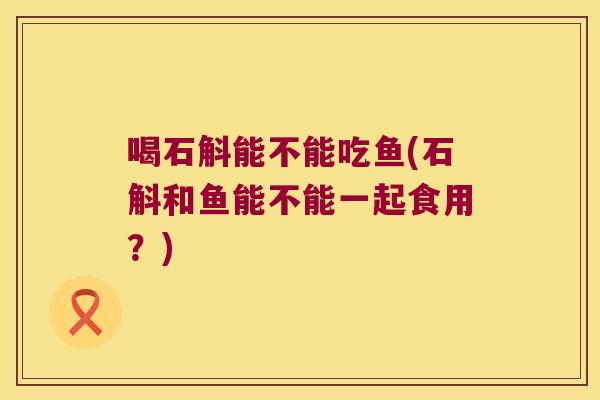 喝石斛能不能吃鱼(石斛和鱼能不能一起食用？)