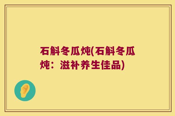 石斛冬瓜炖(石斛冬瓜炖:滋补养生佳品) 石斛冬瓜炖(石斛冬瓜炖:滋补养生佳品)
