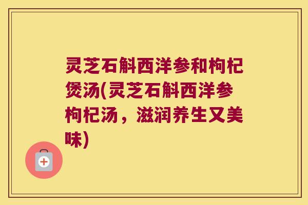 灵芝石斛西洋参和枸杞煲汤(灵芝石斛西洋参枸杞汤,滋润养生又美味) 灵芝石斛西洋参和枸杞煲汤(灵芝石斛西洋参枸杞汤,滋润养生又美味)