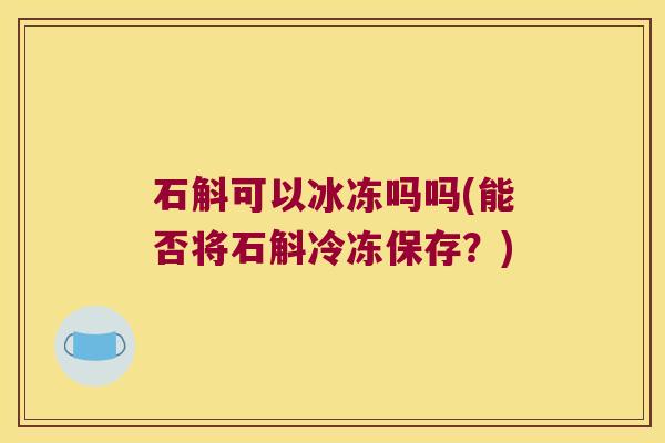 石斛可以冰冻吗吗(能否将石斛冷冻保存？)